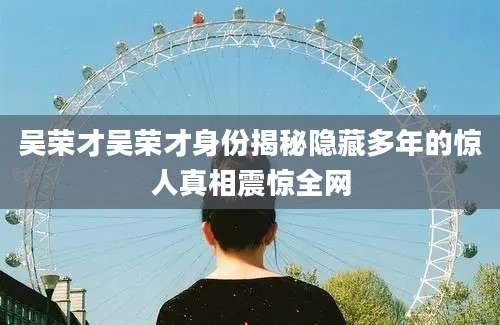 吴荣才吴荣才身份揭秘隐藏多年的惊人真相震惊全网