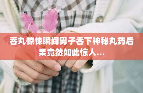 吞丸惊悚瞬间男子吞下神秘丸药后果竟然如此惊人...