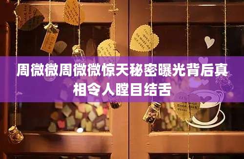 周微微周微微惊天秘密曝光背后真相令人瞠目结舌
