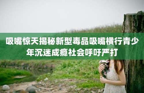 吸嘴惊天揭秘新型毒品吸嘴横行青少年沉迷成瘾社会呼吁严打