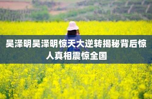 吴泽明吴泽明惊天大逆转揭秘背后惊人真相震惊全国