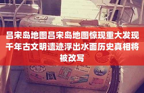 吕宋岛地图吕宋岛地图惊现重大发现千年古文明遗迹浮出水面历史真相将被改写