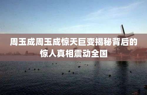 周玉成周玉成惊天巨变揭秘背后的惊人真相震动全国