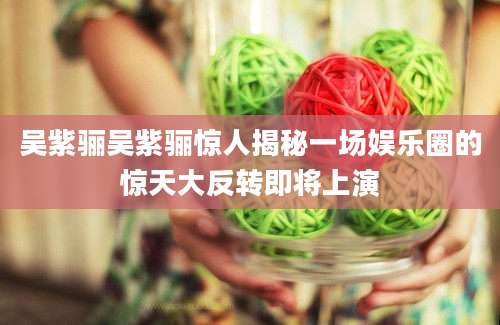 吴紫骊吴紫骊惊人揭秘一场娱乐圈的惊天大反转即将上演