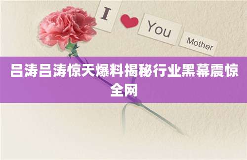 吕涛吕涛惊天爆料揭秘行业黑幕震惊全网