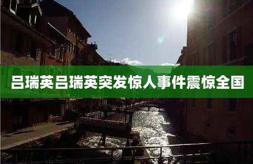 吕瑞英吕瑞英突发惊人事件震惊全国