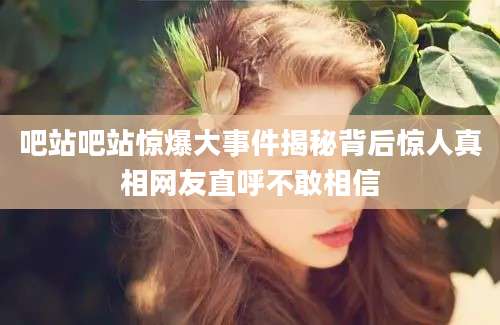 吧站吧站惊爆大事件揭秘背后惊人真相网友直呼不敢相信