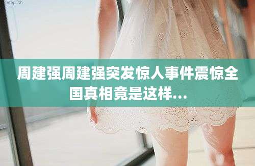 周建强周建强突发惊人事件震惊全国真相竟是这样...