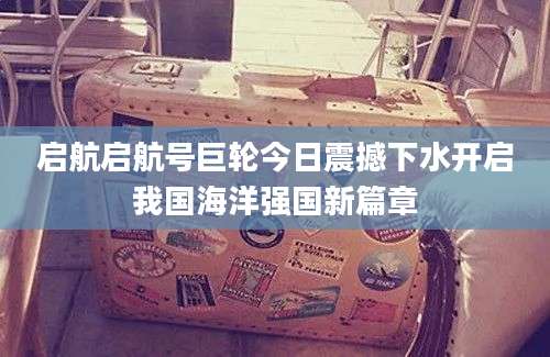 启航启航号巨轮今日震撼下水开启我国海洋强国新篇章