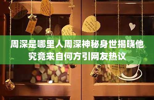 周深是哪里人周深神秘身世揭晓他究竟来自何方引网友热议