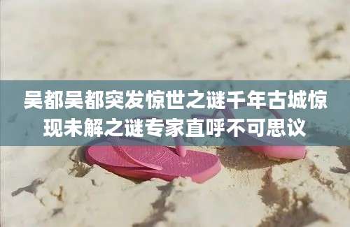 吴都吴都突发惊世之谜千年古城惊现未解之谜专家直呼不可思议