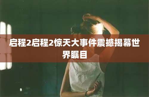 启程2启程2惊天大事件震撼揭幕世界瞩目