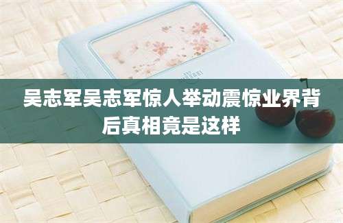 吴志军吴志军惊人举动震惊业界背后真相竟是这样