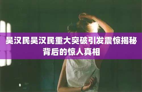 吴汉民吴汉民重大突破引发震惊揭秘背后的惊人真相