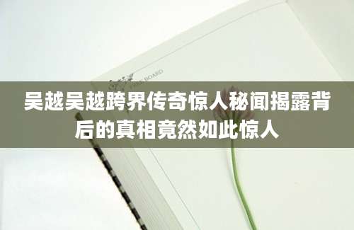 吴越吴越跨界传奇惊人秘闻揭露背后的真相竟然如此惊人