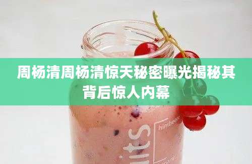 周杨清周杨清惊天秘密曝光揭秘其背后惊人内幕
