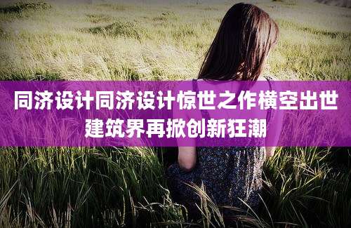 同济设计同济设计惊世之作横空出世建筑界再掀创新狂潮