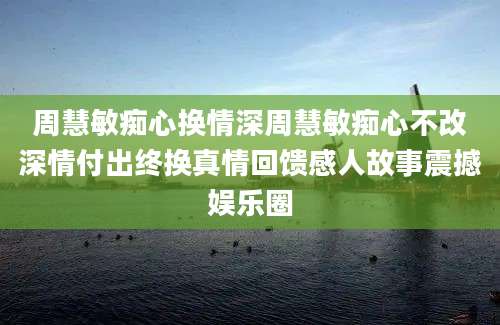周慧敏痴心换情深周慧敏痴心不改深情付出终换真情回馈感人故事震撼娱乐圈