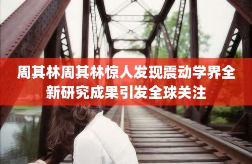 周其林周其林惊人发现震动学界全新研究成果引发全球关注