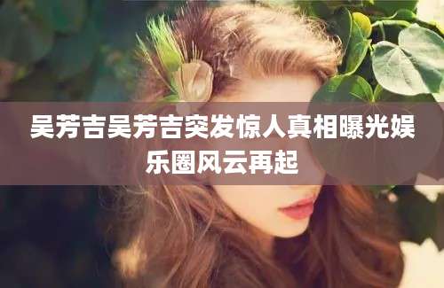 吴芳吉吴芳吉突发惊人真相曝光娱乐圈风云再起