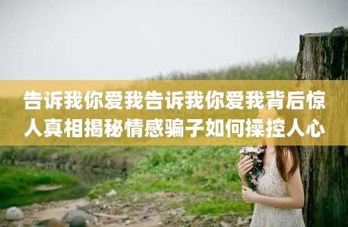 告诉我你爱我告诉我你爱我背后惊人真相揭秘情感骗子如何操控人心