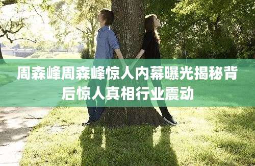 周森峰周森峰惊人内幕曝光揭秘背后惊人真相行业震动