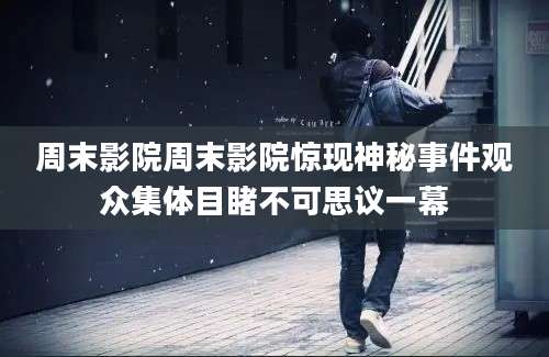 周末影院周末影院惊现神秘事件观众集体目睹不可思议一幕