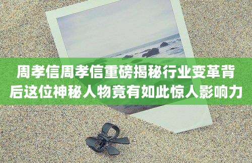 周孝信周孝信重磅揭秘行业变革背后这位神秘人物竟有如此惊人影响力