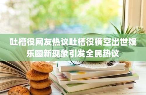 吐槽役网友热议吐槽役横空出世娱乐圈新现象引发全民热议