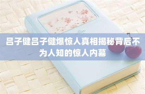 吕子健吕子健爆惊人真相揭秘背后不为人知的惊人内幕