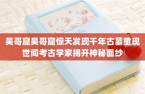 吴哥窟吴哥窟惊天发现千年古墓重现世间考古学家揭开神秘面纱