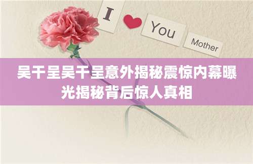 吴干呈吴干呈意外揭秘震惊内幕曝光揭秘背后惊人真相