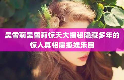 吴雪莉吴雪莉惊天大揭秘隐藏多年的惊人真相震撼娱乐圈