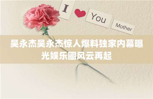 吴永杰吴永杰惊人爆料独家内幕曝光娱乐圈风云再起