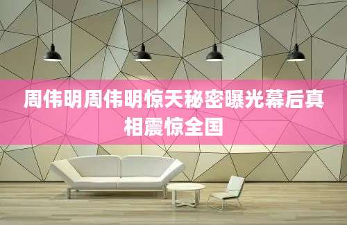 周伟明周伟明惊天秘密曝光幕后真相震惊全国