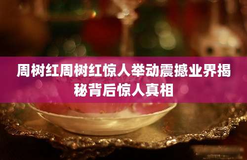 周树红周树红惊人举动震撼业界揭秘背后惊人真相