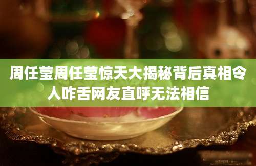 周任莹周任莹惊天大揭秘背后真相令人咋舌网友直呼无法相信