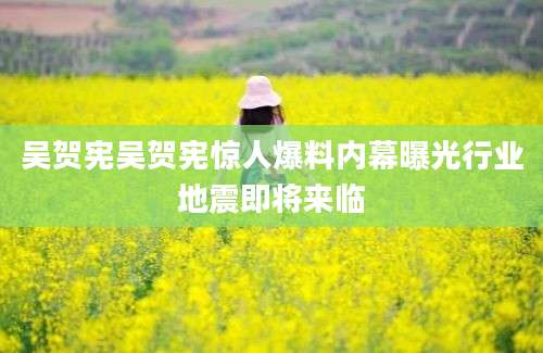 吴贺宪吴贺宪惊人爆料内幕曝光行业地震即将来临