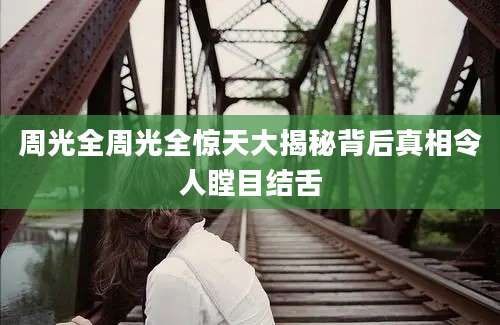周光全周光全惊天大揭秘背后真相令人瞠目结舌