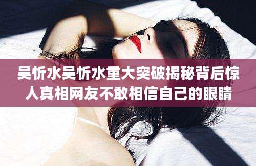 吴忻水吴忻水重大突破揭秘背后惊人真相网友不敢相信自己的眼睛