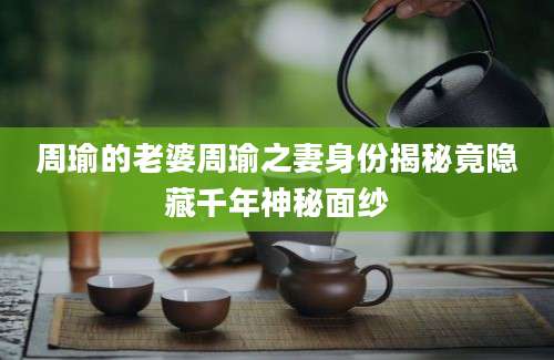 周瑜的老婆周瑜之妻身份揭秘竟隐藏千年神秘面纱