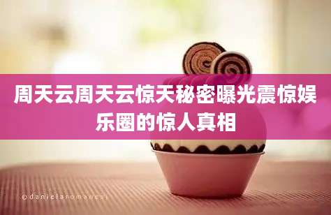 周天云周天云惊天秘密曝光震惊娱乐圈的惊人真相