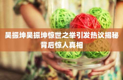 吴振坤吴振坤惊世之举引发热议揭秘背后惊人真相