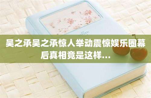 吴之承吴之承惊人举动震惊娱乐圈幕后真相竟是这样...