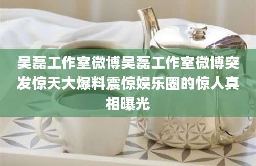 吴磊工作室微博吴磊工作室微博突发惊天大爆料震惊娱乐圈的惊人真相曝光
