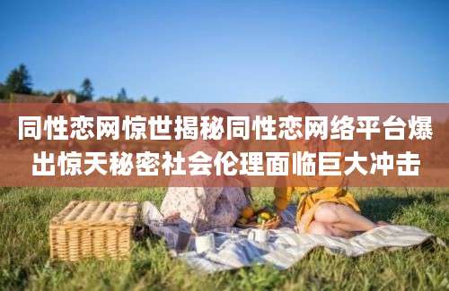 同性恋网惊世揭秘同性恋网络平台爆出惊天秘密社会伦理面临巨大冲击