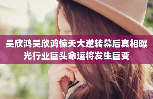 吴欣鸿吴欣鸿惊天大逆转幕后真相曝光行业巨头命运将发生巨变