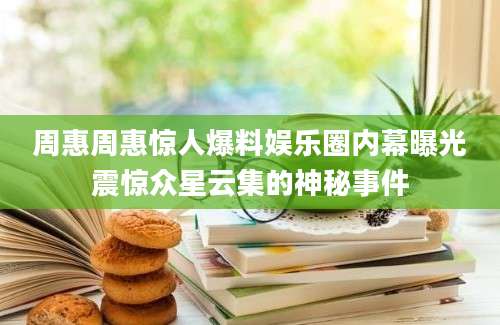 周惠周惠惊人爆料娱乐圈内幕曝光震惊众星云集的神秘事件