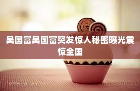 吴国富吴国富突发惊人秘密曝光震惊全国