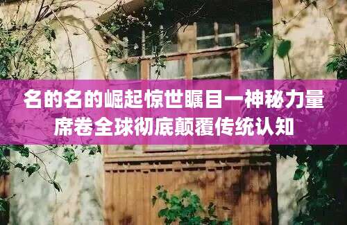名的名的崛起惊世瞩目一神秘力量席卷全球彻底颠覆传统认知